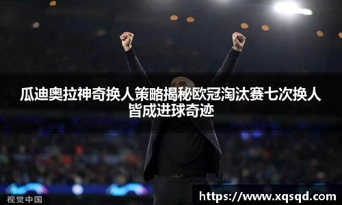 瓜迪奥拉神奇换人策略揭秘欧冠淘汰赛七次换人皆成进球奇迹